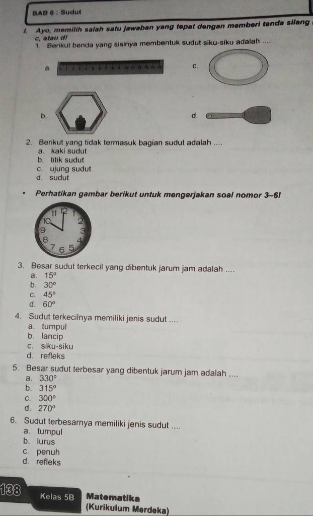 BAB 6 : Sudut
I. Ayo, memilih salah satu jawaban yang tepat dengan memberi tanda silang
c, atau d!
1 Berikut benda yang sisinya membentuk sudut siku-siku adalah ....
a.
cnstar C.
b.
d
2. Berikut yang tidak termasuk bagian sudut adalah ....
a. kaki sudut
b. titik sudut
c. ujung sudut
d. sudut
Perhatikan gambar berikut untuk mengerjakan soal nomor 3-6!
3. Besar sudut terkecil yang dibentuk jarum jam adalah ....
a. 15°
b. 30^o
C. 45°
d. 60°
4. Sudut terkecilnya memiliki jenis sudut ....
a. tumpul
b. lancip
c. siku-siku
d. refleks
5. Besar sudut terbesar yang dibentuk jarum jam adalah ....
a. 330°
b. 315°
C. 300°
d. 270°
6. Sudut terbesarnya memiliki jenis sudut ....
a. tumpul
b.lurus
c. penuh
d. refleks
138 Kelas 5B Matematika
(Kurikulum Merdeka)