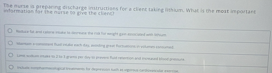 The nurse is preparing discharge instructions for a client taking lithium. What is the most important
information for the nurse to give the client?
Reduce fat and calorie intake to decrease the risk for weight gain associated with lithium
Maintain a consistent fluid intake each day, avoiding great fluctuations in volumes consumed.
Lime sodium intake to 2 to 3 grams per day to prevent fluid retention and increased blood pressure.
include nompharmacological treatments for depression such as vigorous cardiovascular exercise.