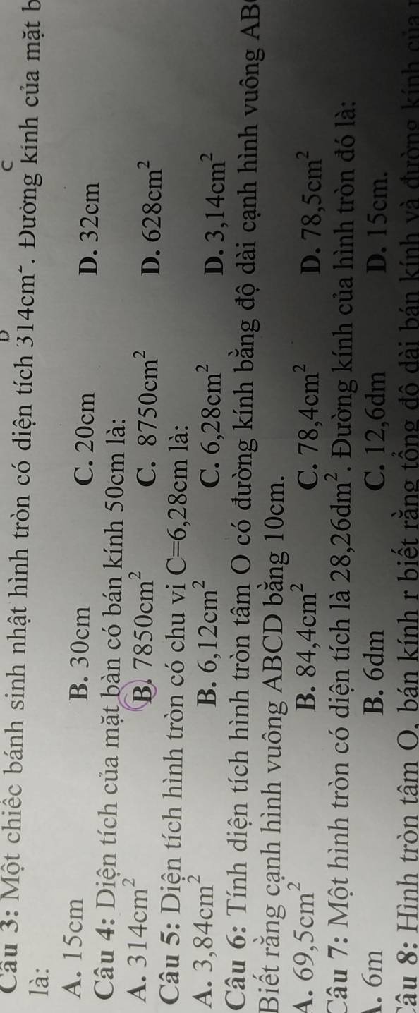 Một chiếc bánh sinh nhật hình tròn có diện tích 314cm". Đường kinh của mặt b
là:
A. 15cm B. 30cm C. 20cm D. 32cm
Câu 4: Diện tích của mặt bàn có bán kính 50cm là:
A. 314cm^2 7850cm^2 C. 8750cm^2 D. 628cm^2
B.
Câu 5: Diện tích hình tròn có chu vi C=6,28cm là:
A. 3,84cm^2 B. 6, 12cm^2 C. 6,28cm^2 3,14cm^2
D.
Câu 6: Tính diện tích hình tròn tâm O có đường kính bằng độ dài cạnh hình vuông AB
Biết rằng cạnh hình vuông ABCD bằng 10cm.
4. 69,5cm^2 B. 84, 4cm^2 C. 78, 4cm^2 D. 78,5cm^2
Câu 7: Một hình tròn có diện tích là 28, 26dm^2. Đường kính của hình tròn đó là:. 6m B. 6dm C. 12,6dm D. 15cm.
Câu 8: Hình tròn tâm O. bán kính r biết rằng tổng đô dài bán kính và đường kính của r