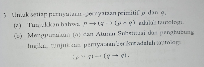 Untuk setiap pernyataan -pernyataan primitif p dan q, 
(a) Tunjukkan bahwa pto (qto (pwedge q) adalah tautologi. 
(b) Menggunakan (a) dan Aturan Substitusi dan penghubung 
logika, tunjukkan pernyataan berikut adalah tautologi
(pvee q)to (qto q).