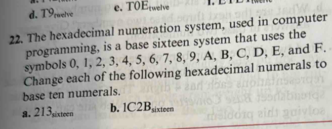 d. T9rwelve e. T0E twelve
22. The hexadecimal numeration system, used in computer
programming, is a base sixteen system that uses the
symbols 0, 1, 2, 3, 4, 5, 6, 7, 8, 9, A, B, C, D, E, and F.
Change each of the following hexadecimal numerals to
base ten numerals.
a. 213sixteen b. 1C2 B_si ixteen