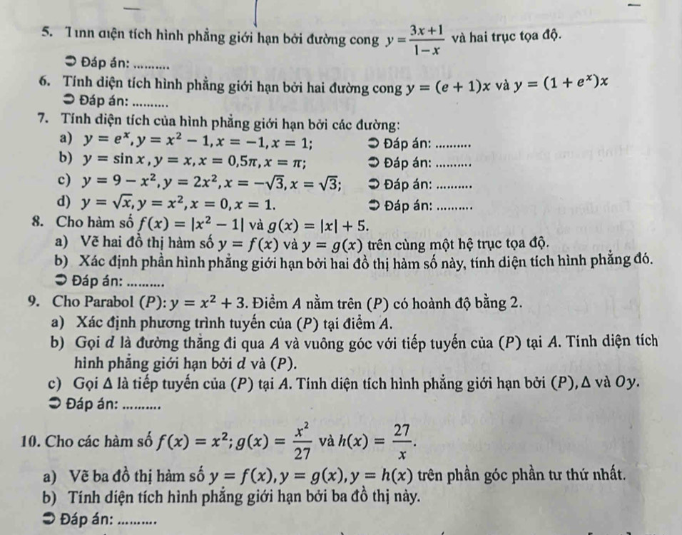 Tình diện tích hình phẳng giới hạn bởi đường cong y= (3x+1)/1-x  và hai trục tọa độ.
* Đáp án:_
6. Tính diện tích hình phẳng giới hạn bởi hai đường cong y=(e+1)x và y=(1+e^x)x
= Đáp án:_
7. Tính diện tích của hình phẳng giới hạn bởi các đường:
a) y=e^x,y=x^2-1,x=-1,x=1; Đáp án:_
b) y=sin x,y=x,x=0,5π ,x=π ; Đáp án:_
c) y=9-x^2,y=2x^2,x=-sqrt(3),x=sqrt(3); * Đáp án:_
d) y=sqrt(x),y=x^2,x=0,x=1. Đáp án:_
8. Cho hàm số f(x)=|x^2-1| và g(x)=|x|+5.
a) Vẽ hai đồ thị hàm số y=f(x) và y=g(x) trên cùng một hệ trục tọa độ.
b) Xác định phần hình phẳng giới hạn bởi hai đồ thị hàm số này, tính diện tích hình phẳng đó.
3 Đáp án:_
9. Cho Parabol (P): y=x^2+3. Điểm A nằm trên (P) có hoành độ bằng 2.
a) Xác định phương trình tuyến của (P) tại điểm A.
b) Gọi đ là đường thằng đi qua A và vuông góc với tiếp tuyến của (P) tại A. Tính diện tích
hình phẳng giới hạn bởi d và (P).
c) Gọi Δ là tiếp tuyến của (P) tại A. Tính diện tích hình phẳng giới hạn bởi (P), Δ và Oy.
⊃ Đáp án:_
10. Cho các hàm số f(x)=x^2;g(x)= x^2/27  và h(x)= 27/x .
a) Vẽ ba đồ thị hàm số y=f(x),y=g(x),y=h(x) trên phần góc phần tư thứ nhất.
b) Tính diện tích hình phẳng giới hạn bởi ba đồ thị này.
* Đáp án:_