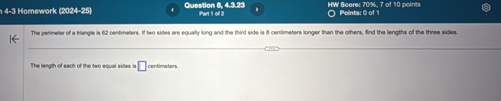 Question 8, 4.3.23 HW Score: 70%, 7 of 10 points 
4-3 Homework (2024-25) Part 1 of 2 Points: 0 of 1 
The perimeter of a triangle is 62 centimeters. If two sides are equally long and the third side is 8 centimeters longer than the others, find the lengths of the three sides. 
The length of each of the two equal sides is □ centimeters.