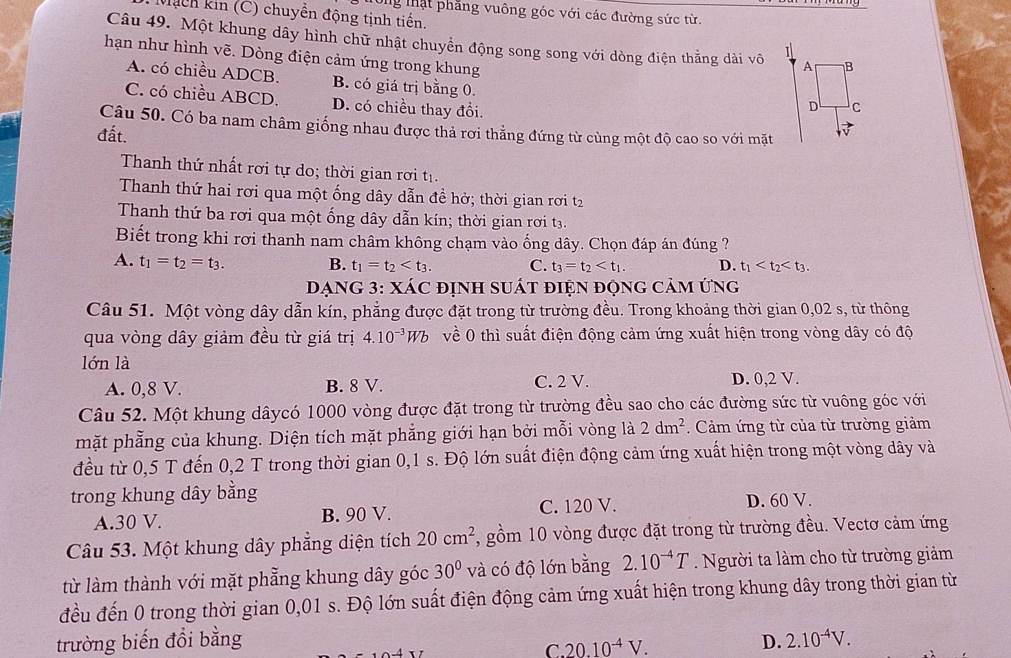 Từng thật phăng vuông góc với các đường sức từ.
Much kin (C) chuyền động tịnh tiến.
Câu 49. Một khung dây hình chữ nhật chuyển động song song với dòng điện thắng dài vô
hạn như hình vẽ. Dòng điện cảm ứng trong khung
A. có chiều ADCB. B. có giá trị bằng 0.
C. có chiều ABCD. D. có chiều thay đổi.
Câu 50. Có ba nam châm giống nhau được thả rơi thẳng đứng từ cùng một độ cao so với mặt
đất.
Thanh thứ nhất rơi tự do; thời gian rơi tị.
Thanh thứ hai rơi qua một ống dây dẫn đề hở; thời gian rơi t2
Thanh thứ ba rơi qua một ống dây dẫn kín; thời gian rơi t3.
Biết trong khi rơi thanh nam châm không chạm vào ống dây. Chọn đáp án đúng ?
A. t_1=t_2=t_3. B. t_1=t_2 C. t_3=t_2 D. t_1
DạNG 3: XÁC đỊnh suÁt điện động cảm ứng
Câu 51. Một vòng dây dẫn kín, phẳng được đặt trong từ trường đều. Trong khoảng thời gian 0,02 s, từ thông
qua vòng dây giảm đều từ giá trị 4.10^(-3)Wb về 0 thì suất điện động cảm ứng xuất hiện trong vòng dây có độ
lớn là
C. 2 V.
A. 0,8 V. B. 8 V. D. 0,2 V.
Câu 52. Một khung dâycó 1000 vòng được đặt trong từ trường đều sao cho các đường sức từ vuông góc với
mặt phẳng của khung. Diện tích mặt phẳng giới hạn bởi mỗi vòng là 2dm^2.  Cảm ứng từ của từ trường giảm
đều từ 0,5 T đến 0,2 T trong thời gian 0,1 s. Độ lớn suất điện động cảm ứng xuất hiện trong một vòng dây và
trong khung dây bằng
A.30 V. B. 90 V.
C. 120 V. D. 60 V.
Câu 53. Một khung dây phẳng diện tích 20cm^2 , gồm 10 vòng được đặt trong từ trường đều. Vectơ cảm ứng
từ làm thành với mặt phẳng khung dây góc 30° và có độ lớn bằng 2.10^(-4)T. Người ta làm cho từ trường giảm
đều đến 0 trong thời gian 0,01 s. Độ lớn suất điện động cảm ứng xuất hiện trong khung dây trong thời gian từ
trường biến đồi bằng D. 2.10^(-4)V.
C. 20.10^(-4)V.