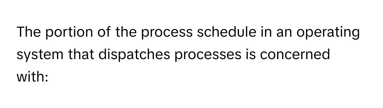 The portion of the process schedule in an operating system that dispatches processes is concerned with: