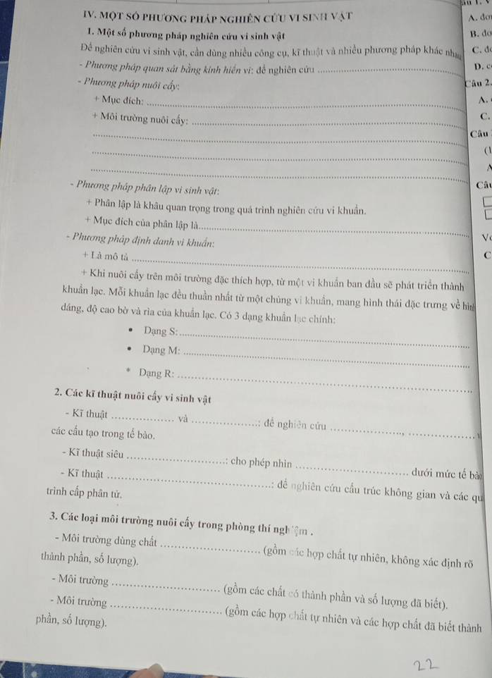 Một só phương pháp nghiên cứu vi sinh vật A.do
1. Một số phương pháp nghiên cứu vi sinh vật B. do
Để nghiên cứu vi sinh vật, cần dùng nhiều công cụ, kĩ thuật và nhiều phương pháp khác nhay C. d
- Phương pháp quan sát bằng kinh hiển vi: đề nghiên cứu_
D. c
- Phương pháp nuôi cấy: Câu 2.
+ Mục đích: _A.
+ Môi trường nuôi cấy:_
C.
_Câu
_
( 1
_
Câu
- Phương pháp phân lập vì sinh vật:
+ Phân lập là khâu quan trọng trong quá trình nghiên cứu vi khuẩn.
_
+ Mục đích của phân lập là
V
- Phương pháp định danh vì khuẩn: C
+ Là mô tả_
+ Khi nuôi cầy trên môi trường đặc thích hợp, từ một vi khuẩn ban đầu sẽ phát triển thành
khuẩn lạc. Mỗi khuẩn lạc đều thuần nhất từ một chúng vi khuẩn, mang hình thái đặc trưng về hìa
đáng, độ cao bờ và rìa của khuẩn lạc. Có 3 dạng khuẩn lạc chính:
Dạng S:_
Dạng M:_
Dạng R:_
2. Các kĩ thuật nuôi cấy vi sinh vật
- Kĩ thuật _và_ đề nghiên cứu _vì
các cầu tạo trong tế bào.
- Kĩ thuật siêu _: cho phép nhìn_ dưới mức tế bào
- Kĩ thuật _:: để nghiên cứu cầu trúc không gian và các qu
trình cấp phân tử.
3. Các loại môi trường nuôi cấy trong phòng thí ngh ệm .
- Môi trường dùng chất _(gồm các hợp chất tự nhiên, không xác định rõ
thành phần, số lượng).
- Môi trường _(gồm các chất có thành phần và số lượng đã biết).
- Môi trường _(gồm các hợp chất tự nhiên và các hợp chất đã biết thành
phần, số lượng).