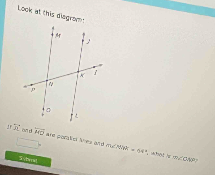 Look at this diagram: 
If overleftrightarrow JL and overleftrightarrow MO are parallel lines and m∠ MNK=64°
□°
, what is m∠ ONP
Submit