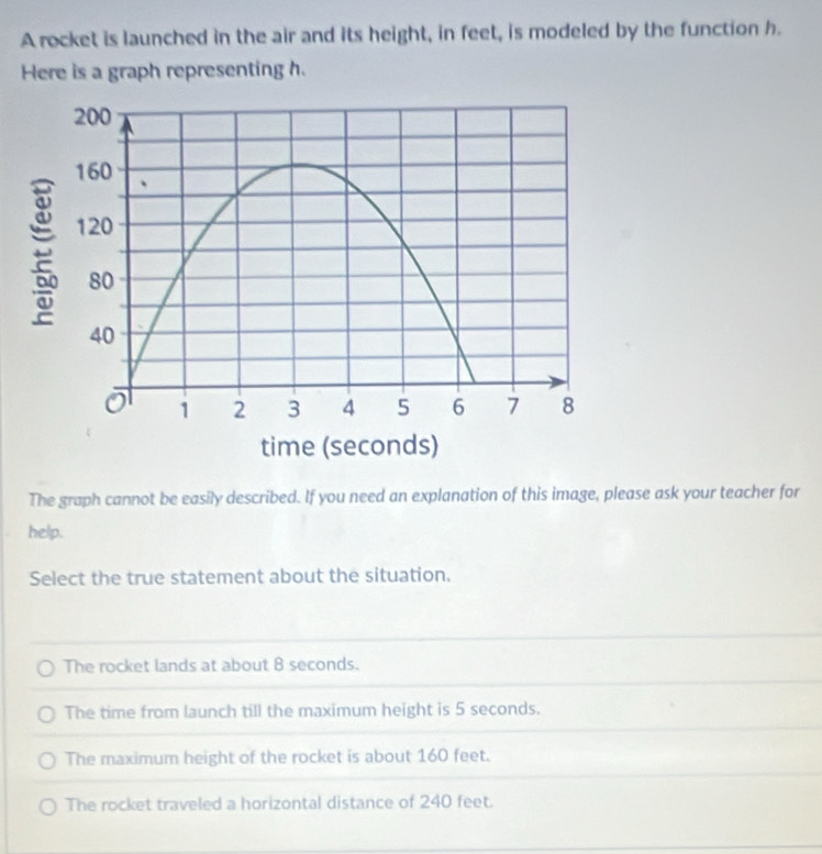 A rocket is launched in the air and its height, in feet, is modeled by the function h.
Here is a graph representing h.
The graph cannot be easily described. If you need an explanation of this image, please ask your teacher for
help.
Select the true statement about the situation.
The rocket lands at about 8 seconds.
The time from launch till the maximum height is 5 seconds.
The maximum height of the rocket is about 160 feet.
The rocket traveled a horizontal distance of 240 feet.