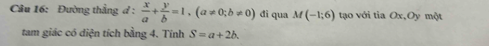 Đường thẳng d :  x/a + y/b =1, (a!= 0;b!= 0) đi qua M(-1;6) tạo với tia Ox,Oy một 
tam giác có diện tích bằng 4. Tính S=a+2b.