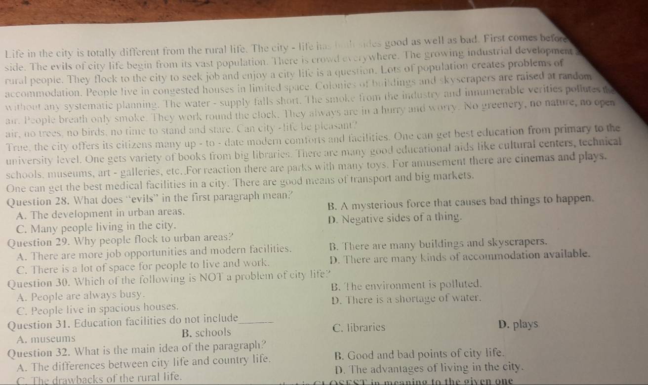 Life in the city is totally different from the rural life. The city - life has hath sides good as well as bad. First comes before
side. The evils of city life begin from its vast population. There is crowd everywhere. The growing industrial development,
rural people. They flock to the city to seek job and enjoy a city life is a question. Lots of population creates problems of
accommodation. People live in congested houses in limited space. Colonies of buildings and skyscrapers are raised at random
without any systematic planning. The water - supply falls short. The smoke from the industry and innumerable verities pollutes the
air. People breath only smoke. They work round the clock. They always are in a hurry and worry. No greenery, no nature, no open
air, no trees, no birds, no time to stand and stare. Can city -life be pleasant?
True, the city offers its citizens many up - to - date modern comforts and facilities. One can get best education from primary to the
university level. One gets variety of books from big libraries. There are many good educational aids like cultural centers, technical
schools, museums, art - galleries, etc. For reaction there are parks with many toys. For amusement there are cinemas and plays.
One can get the best medical facilities in a city. There are good means of transport and big markets.
Question 28. What does “evils” in the first paragraph mean?
A. The development in urban areas. B. A mysterious force that causes bad things to happen.
C. Many people living in the city. D. Negative sides of a thing.
Question 29. Why people flock to urban areas?
A. There are more job opportunities and modern facilities. B. There are many buildings and skyscrapers.
C. There is a lot of space for people to live and work. D. There are many kinds of accommodation available.
Question 30. Which of the following is NOT a problem of city life?
A. People are always busy. B. The environment is polluted.
C. People live in spacious houses. D. There is a shortage of water.
Question 31. Education facilities do not include_
C. libraries D. plays
A. museums B. schools
Question 32. What is the main idea of the paragraph?
A. The differences between city life and country life. B. Good and bad points of city life.
C. The drawbacks of the rural life. D. The advantages of living in the city.
in meaning to the given one .