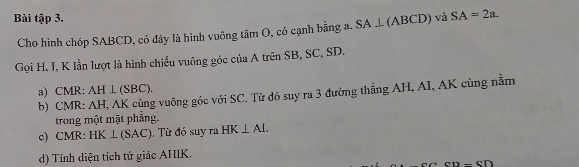 Bài tập 3. và SA=2a. 
Cho hình chóp SABCD, có đáy là hình vuông tâm O, có cạnh bằng a. SA⊥ (ABCD)
Gọi H, I, K lần lượt là hình chiếu vuông góc của A trên SB, SC, SD. 
a) CMR : AH⊥ (SBC). 
b) CMR : AH, AK cùng vuông góc với SC. Từ đó suy ra 3 đường thẳng AH, AI, AK cùng nằm 
trong một mặt phẳng. 
c) CMR : HK⊥ (SAC) ). Từ đó suy ra HK⊥ AI. 
d) Tính diện tích tứ giác AHIK.
-GOD