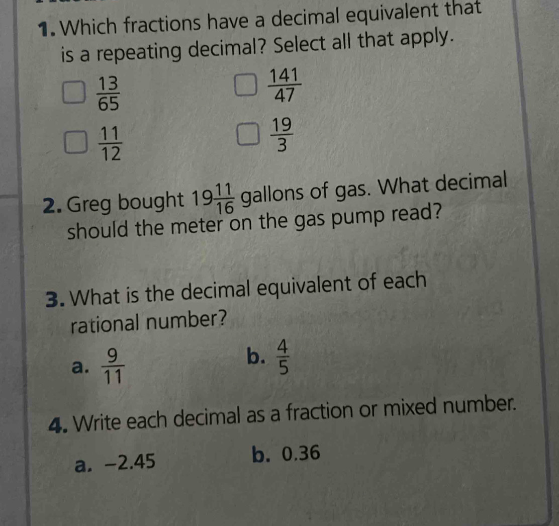 Which fractions have a decimal equivalent that
is a repeating decimal? Select all that apply.
 13/65 
 141/47 
 11/12 
 19/3 
2. Greg bought 19 11/16  gallons of gas. What decimal
should the meter on the gas pump read?
3. What is the decimal equivalent of each
rational number?
a.  9/11 
b.  4/5 
4. Write each decimal as a fraction or mixed number.
a. -2.45
b. 0.36