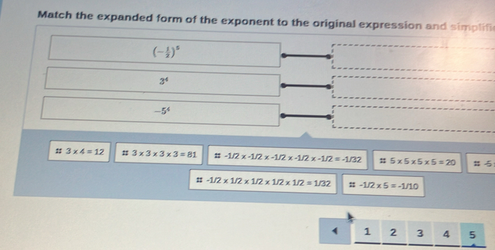 Match the expanded form of the exponent to the original expression and simplifi
(- 1/2 )^5
3^4
-5^4
:: 3* 4=12 #; 3* 3* 3* 3=81 : -1/2x-1/2x-1/2x-1/2x-1/2=-1/32 5* 5* 5* 5=20
approx -1/2* 1/2* 1/2* 1/2* 1/2=1/32 : : -1/2* 5=-1/10
1 1 2 3 4 5