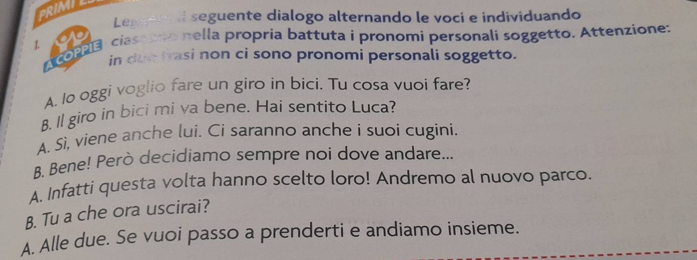 PRIMIE
Leggere II seguente dialogo alternando le voci e individuando
1 AcOB ciasoono nella propria battuta i pronomi personali soggetto. Attenzione:
in due frasi non ci sono pronomi personali soggetto.
A. lo oggi voglio fare un giro in bici. Tu cosa vuoi fare?
B. Il giro in bici mi va bene. Hai sentito Luca?
A. Sì, viene anche lui. Ci saranno anche i suoi cugini.
B. Bene! Però decidiamo sempre noi dove andare...
A. Infatti questa volta hanno scelto loro! Andremo al nuovo parco.
B. Tu a che ora uscirai?
A. Alle due. Se vuoi passo a prenderti e andiamo insieme.