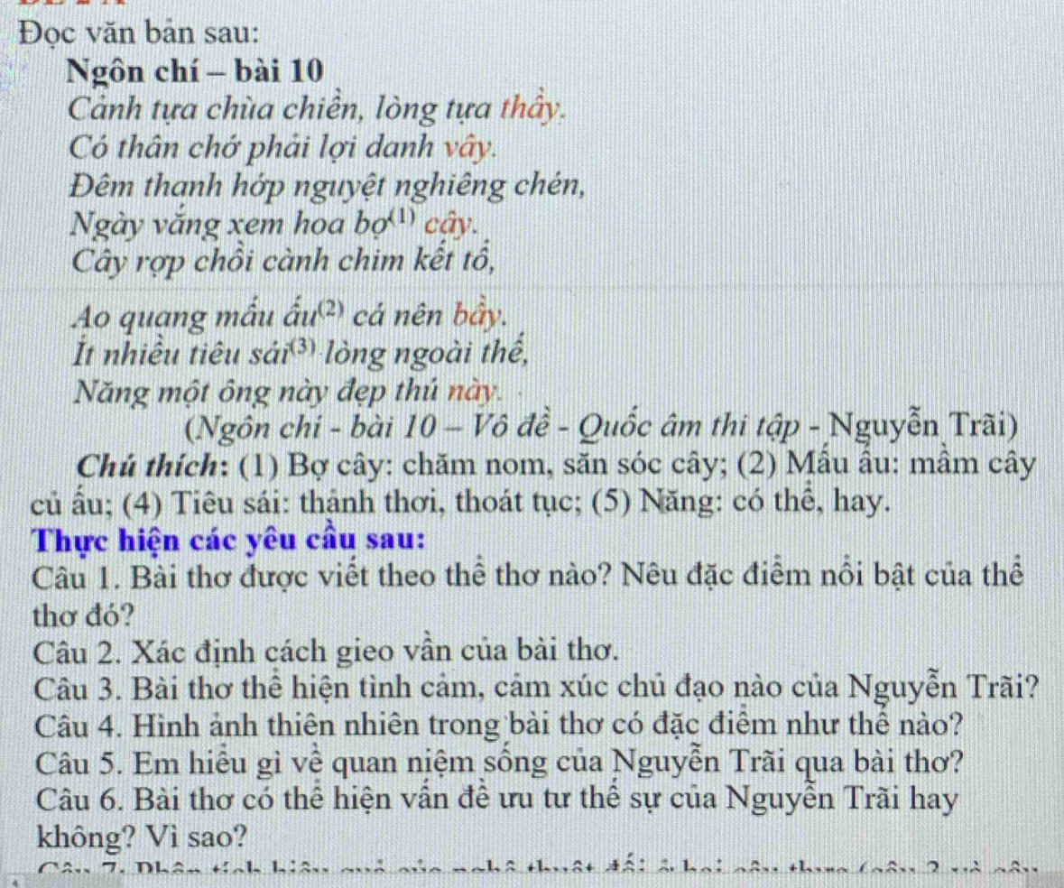 Đọc văn bản sau: 
Ngôn chí - bài 10 
Cảnh tựa chùa chiền, lòng tựa thấy. 
Có thân chớ phải lợi danh vây. 
Đêm thanh hớp nguyệt nghiêng chén, 
Ngày văng xem hoa bo^((1)) cây. 
Cây rợp chồi cành chim kết tổ, 
Ao quạng mẫu ấu² cá nên bầy. 
It nhiều tiêu sái³ lòng ngoài thể, 
Năng một ông này đẹp thú này. 
(Ngôn chi - bài 10 - Vô đề - Quốc âm thi tập - Nguyễn Trãi) 
Chú thích: (1) Bợ cây: chăm nom, săn sóc cây; (2) Mâu âu: mâm cây 
củ ấu; (4) Tiêu sái: thậnh thơi, thoát tục; (5) Năng: có thể, hay. 
Thực hiện các yêu cầu sau: 
Câu 1. Bài thơ được viết theo thể thơ nào? Nêu đặc điểm nổi bật của thể 
thơ đó? 
Câu 2. Xác định cách gieo vẫn của bài thơ. 
Câu 3. Bài thơ thể hiện tình cảm, cảm xúc chủ đạo nào của Nguyễn Trãi? 
Câu 4. Hình ảnh thiên nhiên trong bài thơ có đặc điêm như thể nào? 
Câu 5. Em hiểu gì về quan niệm sống của Nguyễn Trãi qua bài thơ? 
Câu 6. Bài thơ có thể hiện vân đề ưu tư thể sự của Nguyễn Trãi hay 
không? Vì sao?