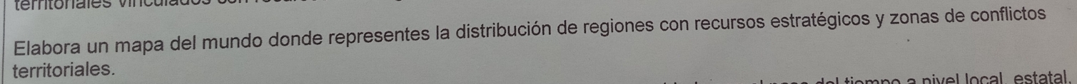Elabora un mapa del mundo donde representes la distribución de regiones con recursos estratégicos y zonas de conflictos 
territoriales. 
om n o a niv e l local estatal