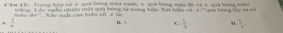 Trong hộp có 6 quả bóng màu xanh, 6 quả bóng màu đỏ và 6 quả bóng màu
trắng. Lầy ngẫu nhiên một quả bóng từ trong hộp. Xét biển cố 4 :'quả bóng lấy ra có
màu đỏ''. Xác suất của biến cố A là:
A.  1/6 · B. 1. C.  1/2 ·  D.  1/3 .