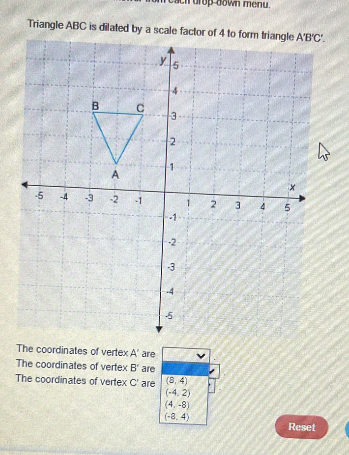 each drop-down menu.
Triangle ABC is dilated by a scale factor of 4 to form triangle
The coordinates of vertex A' are
The coordinates of vertex B' are
The coordinates of vertex C' are (8,4)
(-4,2)
(4,-8)
(-8,4)
Reset