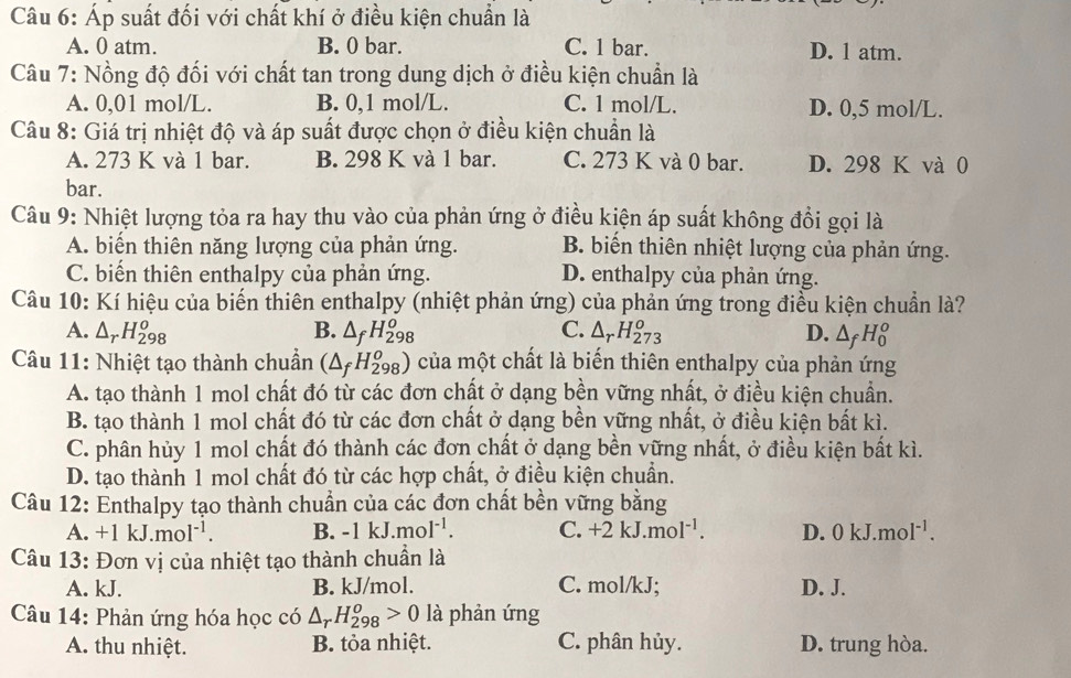 Áp suất đối với chất khí ở điều kiện chuẩn là
A. 0 atm. B. 0 bar. C. 1 bar. D. l atm.
Câu 7: Nồng độ đối với chất tan trong dung dịch ở điều kiện chuẩn là
A. 0,01 mol/L. B. 0,1 mol/L. C. 1 mol/L. D. 0,5 mol/L.
Câu 8: Giá trị nhiệt độ và áp suất được chọn ở điều kiện chuẩn là
A. 273 K và 1 bar. B. 298 K và 1 bar. C. 273 K và 0 bar. D. 298 K và 0
bar.
Câu 9: Nhiệt lượng tỏa ra hay thu vào của phản ứng ở điều kiện áp suất không đổi gọi là
A. biển thiên năng lượng của phản ứng. B. biến thiên nhiệt lượng của phản ứng.
C. biến thiên enthalpy của phản ứng. D. enthalpy của phản ứng.
Câu 10: Kí hiệu của biến thiên enthalpy (nhiệt phản ứng) của phản ứng trong điều kiện chuẩn là?
A. △ _rH_(298)^o B. △ _fH_(298)^o C. △ _rH_(273)^o D. △ _fH_0^(o
Câu 11: Nhiệt tạo thành chuẩn (△ _f)H_(298)^o) của một chất là biến thiên enthalpy của phản ứng
A. tạo thành 1 mol chất đó từ các đơn chất ở dạng bền vững nhất, ở điều kiện chuẩn.
B. tạo thành 1 mol chất đó từ các đơn chất ở dạng bền vững nhất, ở điều kiện bất kì.
C. phân hủy 1 mol chất đó thành các đơn chất ở dạng bền vững nhất, ở điều kiện bất kì.
D. tạo thành 1 mol chất đó từ các hợp chất, ở điều kiện chuẩn.
Câu 12: Enthalpy tạo thành chuẩn của các đơn chất bền vững bằng
A. +1kJ.mol^(-1). B. -1kJ.mol^(-1). C. +2kJ.mol^(-1). D. 0kJ.mol^(-1).
Câu 13: Đơn vị của nhiệt tạo thành chuẩn là
A. kJ. B. kJ/mol. C. mol/kJ; D. J.
Câu 14: Phản ứng hóa học có △ _rH_(298)^o>0 là phản ứng
A. thu nhiệt. B. tỏa nhiệt. C. phân hủy. D. trung hòa.