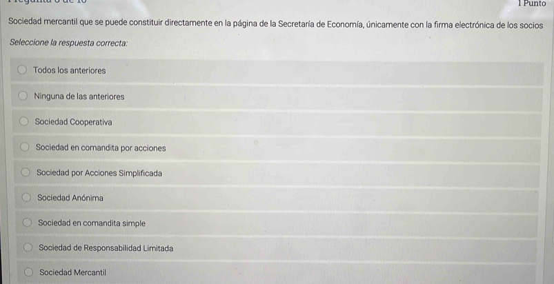 Punto
Sociedad mercantil que se puede constituir directamente en la página de la Secretaría de Economía, únicamente con la firma electrónica de los socios
Seleccione la respuesta correcta:
Todos los anteriores
Ninguna de las anteriores
Sociedad Cooperativa
Sociedad en comandita por acciones
Sociedad por Acciones Simplificada
Sociedad Anónima
Sociedad en comandita simple
Sociedad de Responsabilidad Limitada
Sociedad Mercantil