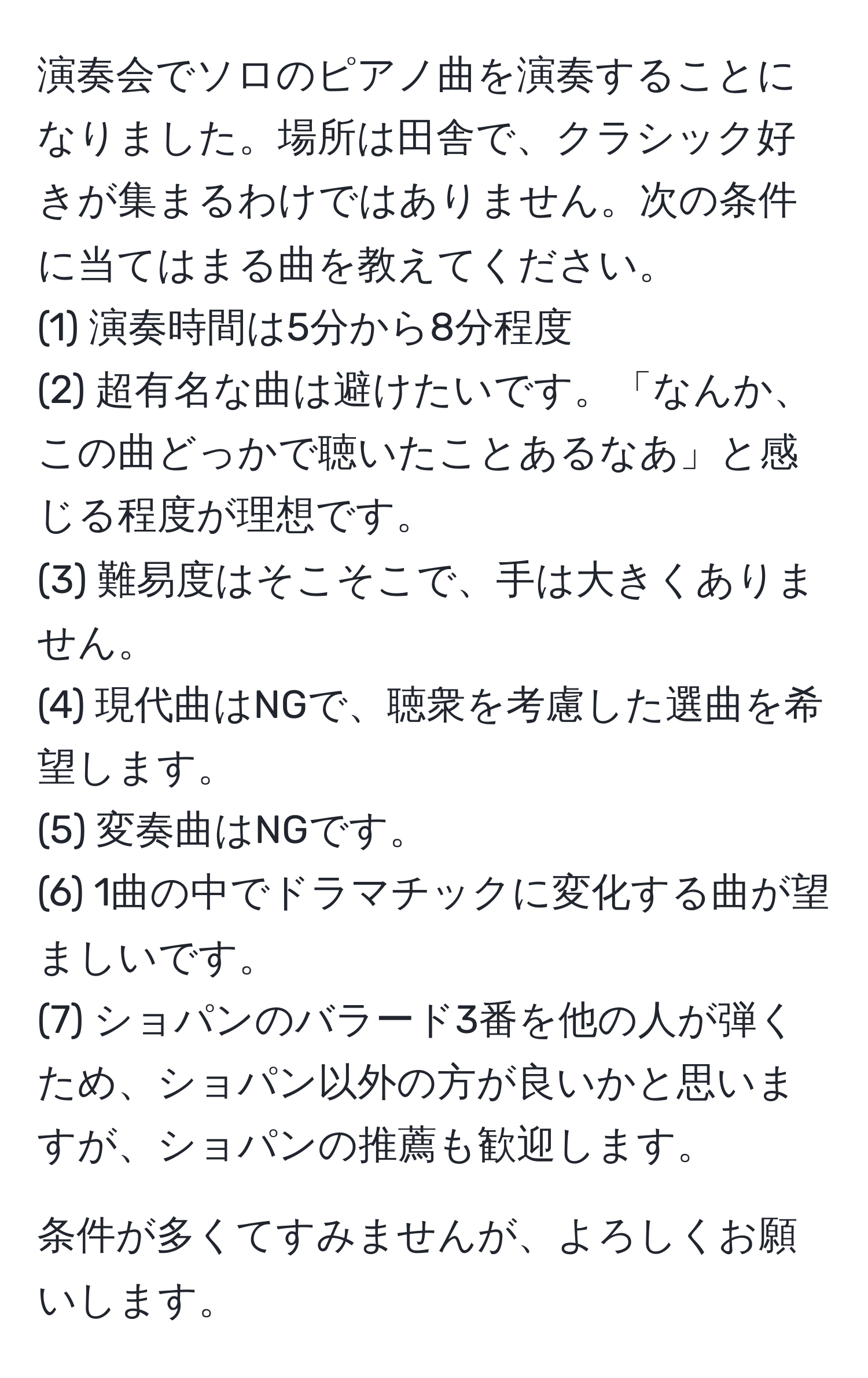 演奏会でソロのピアノ曲を演奏することになりました。場所は田舎で、クラシック好きが集まるわけではありません。次の条件に当てはまる曲を教えてください。  
(1) 演奏時間は5分から8分程度  
(2) 超有名な曲は避けたいです。「なんか、この曲どっかで聴いたことあるなあ」と感じる程度が理想です。  
(3) 難易度はそこそこで、手は大きくありません。  
(4) 現代曲はNGで、聴衆を考慮した選曲を希望します。  
(5) 変奏曲はNGです。  
(6) 1曲の中でドラマチックに変化する曲が望ましいです。  
(7) ショパンのバラード3番を他の人が弾くため、ショパン以外の方が良いかと思いますが、ショパンの推薦も歓迎します。  

条件が多くてすみませんが、よろしくお願いします。