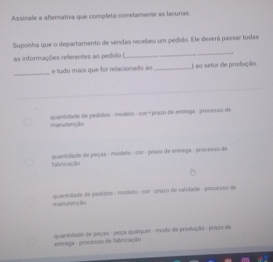 Assinale a alternativa que completa corretamente as lacunas.
_
Suponha que o departamento de vendas recebeu um pedido. Ele deverá passar todas
as informações referentes ao pedido (_ _.
_
e tudo mais que for relacionado ao _) ao setor de produção
quantidade de pedidos - modelo - cor « prazo de entrega - processo de
manutenção
quantidade de peças - modelo - cor - prazo de entrega - processo de
fabricação
quantidade de pedidos - modelo - cor - prazo de validade - processo de
manutenção
quantidade de peças - peça qualquer - modo de produção - prazo de
entrega - processo de fabricação