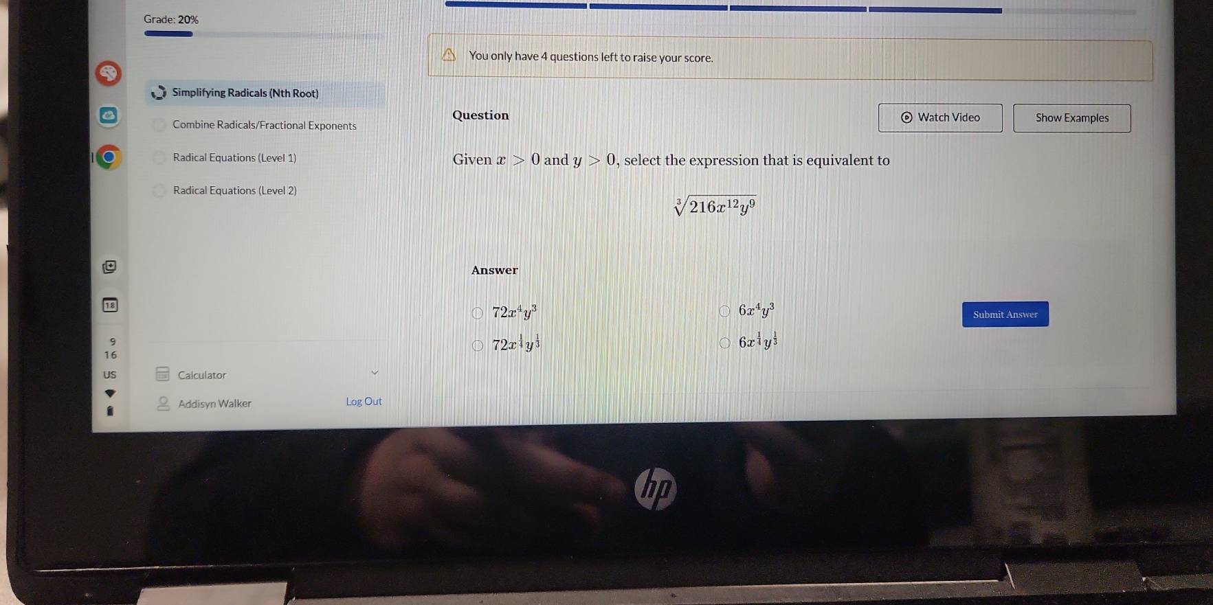 Grade: 20%
You only have 4 questions left to raise your score
Simplifying Radicals (Nth Root)
Question
Combine Radicals/Fractional Exponents © Watch Video Show Examples
Radical Equations (Level 1) Given x>0 and y>0 , select the expression that is equivalent to
Radical Equations (Level 2)
sqrt[3](216x^(12)y^9)
Answer
6x^4y^3
72x^4y^3 Submit Answer
72x^(frac 1)4y^(frac 1)3
6x^(frac 1)4y^(frac 1)3
Addisyn Walker Log Out