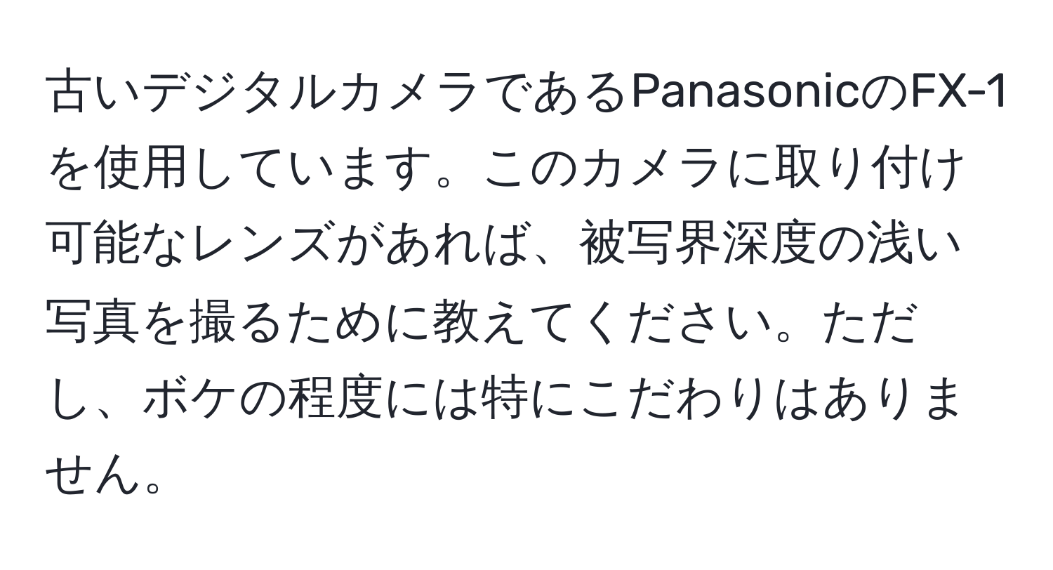 古いデジタルカメラであるPanasonicのFX-1を使用しています。このカメラに取り付け可能なレンズがあれば、被写界深度の浅い写真を撮るために教えてください。ただし、ボケの程度には特にこだわりはありません。