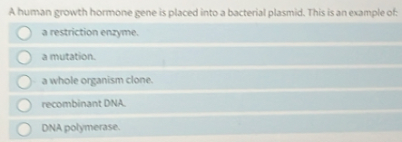 A human growth hormone gene is placed into a bacterial plasmid. This is an example of:
a restriction enzyme.
a mutation.
a whole organism clone.
recombinant DNA.
DNA polymerase.