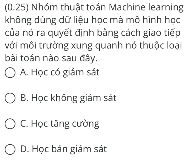 (0.25) Nhóm thuật toán Machine learning
không dùng dữ liệu học mà mô hình học
của nó ra quyết định bằng cách giao tiếp
với môi trường xung quanh nó thuộc loại
bài toán nào sau đây.
A. Học có giảm sát
B. Học không giám sát
C. Học tăng cường
D. Học bán giám sát