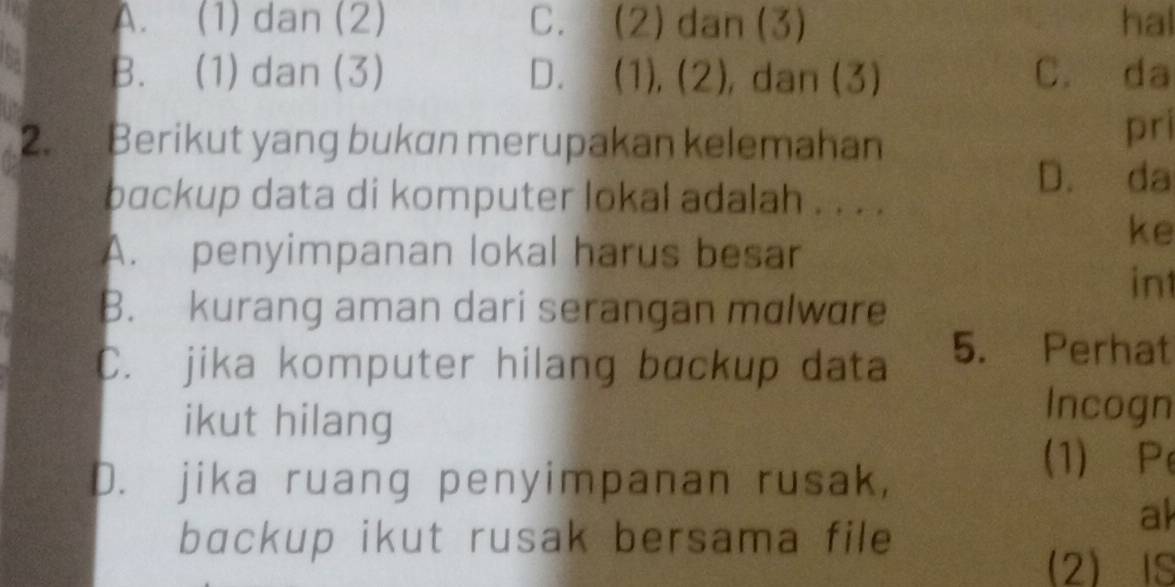 A. (1) dan (2) C. (2) dan (3) hal
B. (1) dan (3) D. (1), (2), dan (3) C. da
2. Berikut yang bukan merupakan kelemahan
pri
backup data di komputer lokal adalah . . . .
D. da
A. penyimpanan lokal harus besar
ke
int
B. kurang aman dari serangan mɑlware
C. jika komputer hilang backup data
5. Perhat
ikut hilang
Incogn
D. jika ruang penyimpanan rusak,
(1) Pe
ak
bɑckup ikut rusak bersama file
2IS