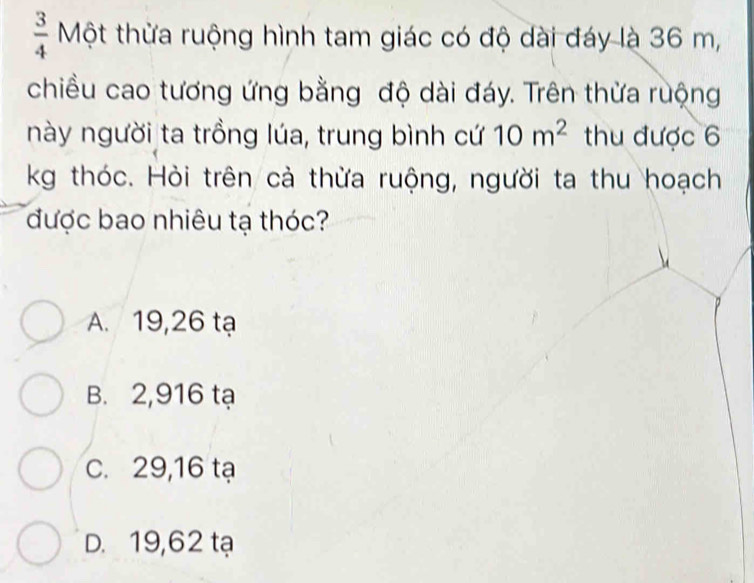  3/4  Một thừa ruộng hình tam giác có độ dài đáy là 36 m,
chiều cao tương ứng bằng độ dài đáy. Trên thừa ruộng
này người ta trồng lúa, trung bình cứ 10m^2 thu được 6
kg thóc. Hỏi trên cả thừa ruộng, người ta thu hoạch
được bao nhiêu tạ thóc?
A. 19,26 tạ
B. 2,916 tạ
C. 29,16 tạ
D. 19,62 tạ