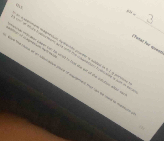 pH=
25cm^3 ute hydrochloric acid until the magnesium hydroxide is just in ex_ 
Idition of magnesium hydroxio 
Total for quest 
ment magnesium hydroxide powder is added in 0.1 g portio 
ersal indicator paper can be used to test the pH of the solution after 
we the name of an alternative piece of equipment that can be used to measu 
(2)