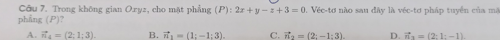 Trong không gian Oxyz, cho mặt phẳng (P): 2x+y-z+3=0. Véc-tơ nào sau đây là véc-tơ pháp tuyển của mặ
phẳng (P)?
A. vector n_4=(2;1;3). B. vector n_1=(1;-1;3). C. vector n_2=(2;-1;3). D. vector n_3=(2;1;-1).