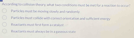 According to collision theory, what two conditions must be met for a reaction to occur?
Particles must be moving slowly and randomly
Particles must collide with correct orientation and sufficient energy
Reactants must first form a catalyst
Reactants must always be in a gaseous state