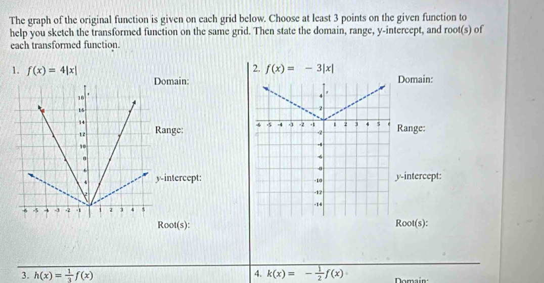 The graph of the original function is given on each grid below. Choose at least 3 points on the given function to 
help you sketch the transformed function on the same grid. Then state the domain, range, y-intercept, and root(s) of 
each transformed function. 
1. f(x)=4|x| 2. f(x)=-3|x|
Domain: 
Range: 
-intercept: 
oot(s): 
3. h(x)= 1/3 f(x) 4. k(x)=- 1/2 f(x) Domain: