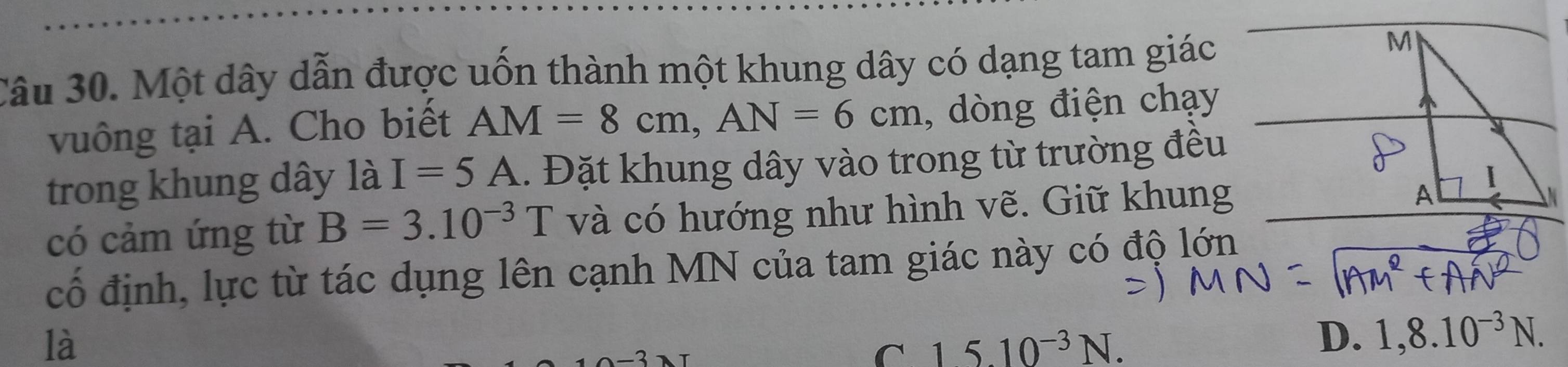 Một dây dẫn được uốn thành một khung dây có dạng tam giác
vuông tại A. Cho biết AM=8cm, AN=6cm , dòng điện chạy
trong khung dây là I=5A. Đặt khung dây vào trong từ trường đều
có cảm ứng từ B=3.10^(-3)T và có hướng như hình vẽ. Giữ khung
cổ định, lực từ tác dụng lên cạnh MN của tam giác này có độ lớn
là
C 15.10^(-3)N.
D. 1,8.10^(-3)N.