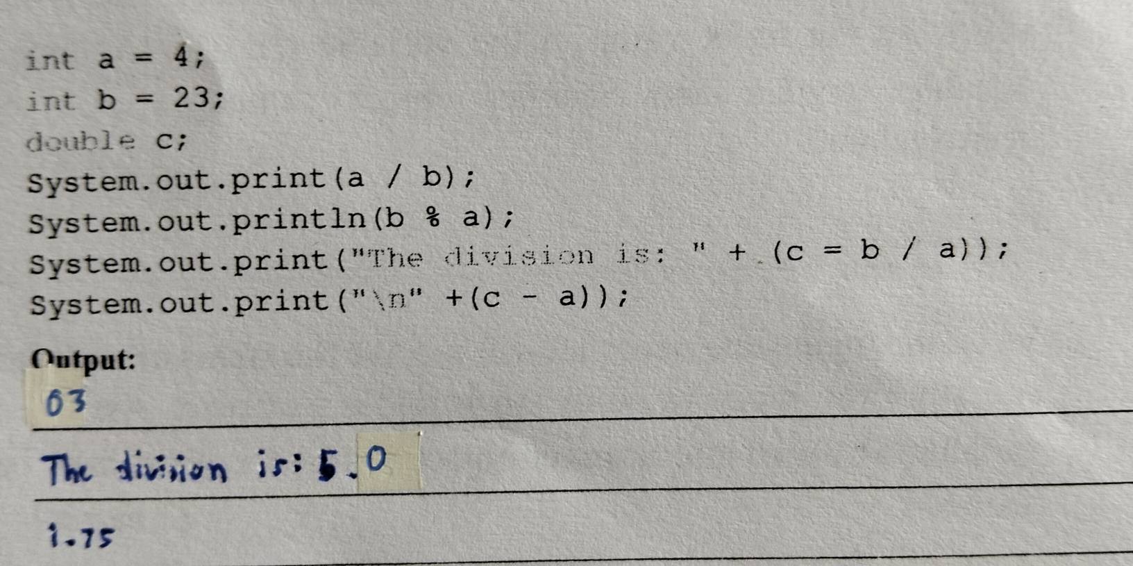 int a=4; 
int b=23; 
double c; 
System.out.print (a/b) I 
System.out.println (b/ a); 
System.out.print("The division is: " + (c=b/a)); 
System.out.print (''(D''+(c-a)); 
Output: