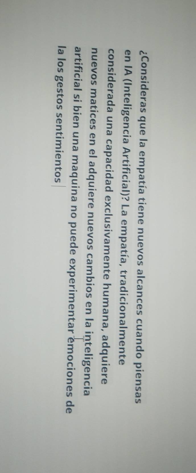 ¿Consideras que la empatía tiene nuevos alcances cuando piensas 
en IA (Inteligencia Artificial)? La empatía, tradicionalmente 
considerada una capacidad exclusivamente humana, adquiere 
nuevos matices en el adquiere nuevos cambios en la inteligencia 
artificial si bien una maquina no puede experimentar emociones de 
la los gestos sentimientos