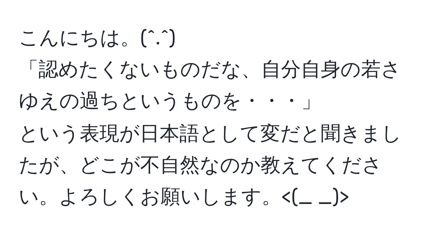 こんにちは。(^.^) 
「認めたくないものだな、自分自身の若さゆえの過ちというものを・・・」 
という表現が日本語として変だと聞きましたが、どこが不自然なのか教えてください。よろしくお願いします。