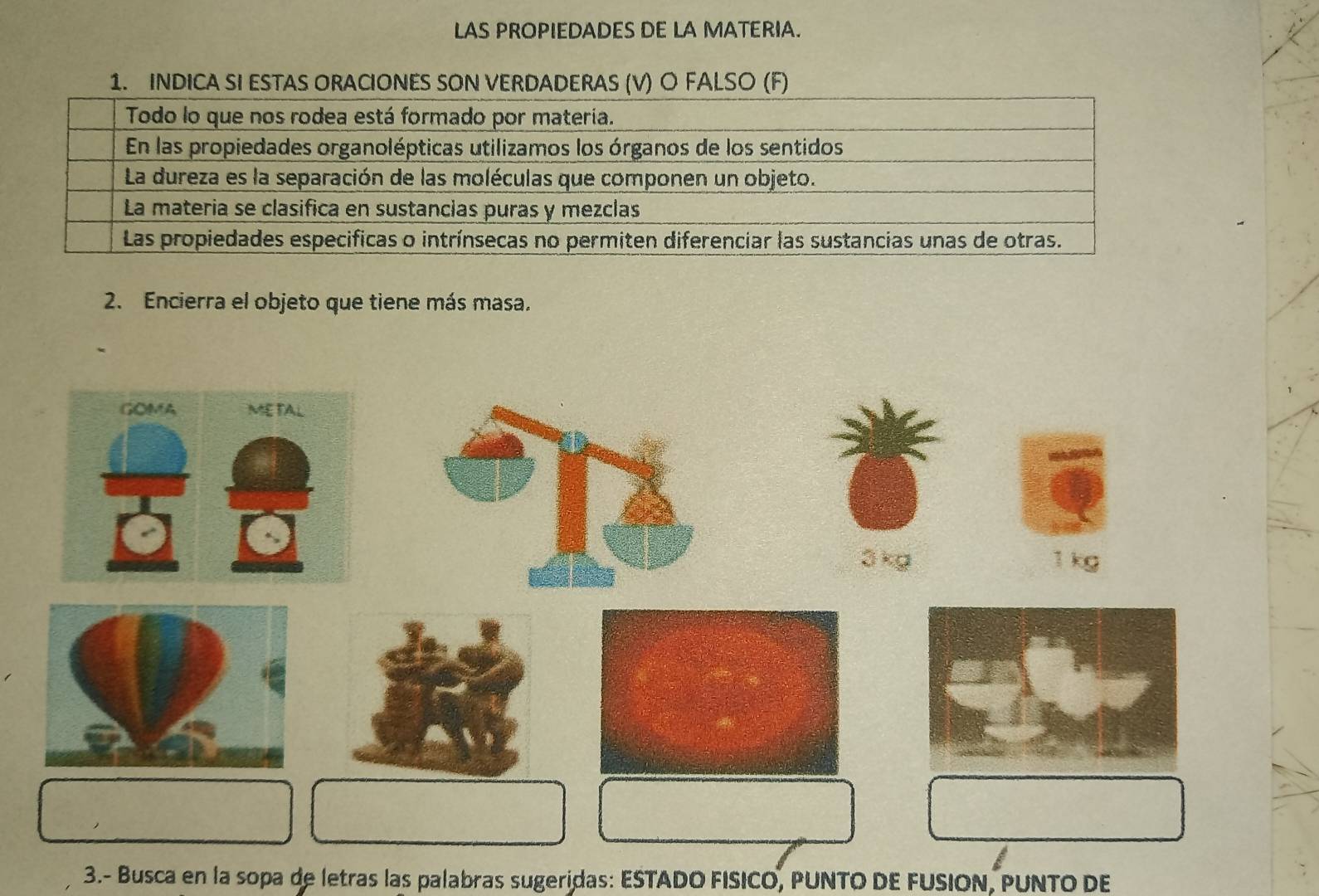 LAS PROPIEDADES DE LA MATERIA. 
1. INDICA SI ESTAS ORACIONES SON VERDADERAS (V) O FALSO (F) 
2. Encierra el objeto que tiene más masa. 
ā kg 1 kg
3.- Busca en la sopa de letras las palabras sugeridas: ESTADO FISICO, PUNTO DE FUSION, PUNTO DE