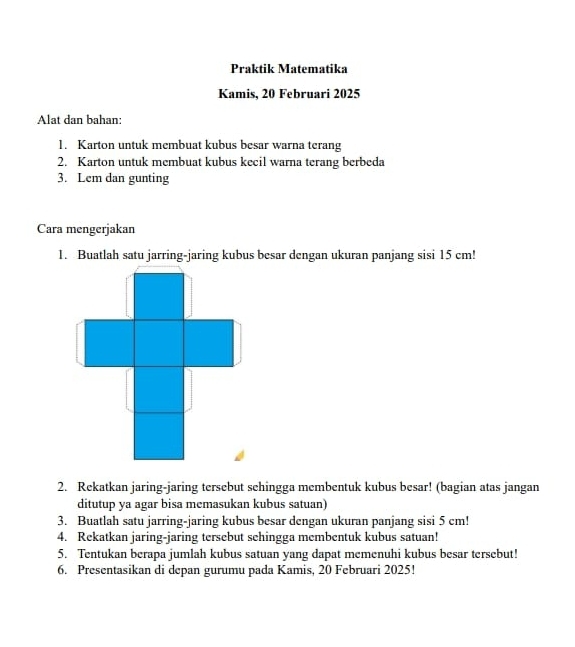 Praktik Matematika 
Kamis, 20 Februari 2025 
Alat dan bahan: 
1. Karton untuk membuat kubus besar warna terang 
2. Karton untuk membuat kubus kecil warna terang berbeda 
3. Lem dan gunting 
Cara mengerjakan 
1. Buatlah satu jarring-jaring kubus besar dengan ukuran panjang sisi 15 cm! 
2. Rekatkan jaring-jaring tersebut sehingga membentuk kubus besar! (bagian atas jangan 
ditutup ya agar bisa memasukan kubus satuan) 
3. Buatlah satu jarring-jaring kubus besar dengan ukuran panjang sisi 5 cm! 
4. Rekatkan jaring-jaring tersebut sehingga membentuk kubus satuan! 
5. Tentukan berapa jumlah kubus satuan yang dapat memenuhi kubus besar tersebut! 
6. Presentasikan di depan gurumu pada Kamis, 20 Februari 2025!