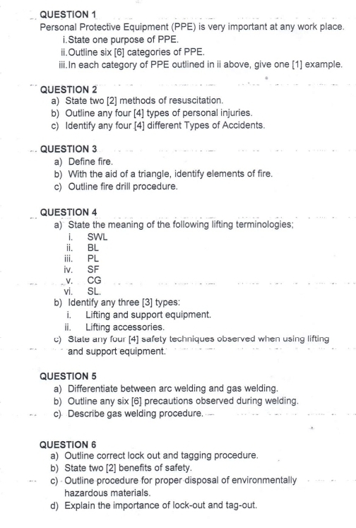 Personal Protective Equipment (PPE) is very important at any work place. 
i.State one purpose of PPE. 
ii.Outline six [6] categories of PPE. 
iii.In each category of PPE outlined in ii above, give one [1] example. 
QUESTION 2 
a) State two [2] methods of resuscitation. 
b) Outline any four [4] types of personal injuries. 
c) Identify any four [4] different Types of Accidents. 
QUESTION 3 
a) Define fire. 
b) With the aid of a triangle, identify elements of fire. 
c) Outline fire drill procedure. 
QUESTION 4 
a) State the meaning of the following lifting terminologies; 
i. SWL 
i. BL 
iii. PL 
iV. SF 
V. CG
vi. SL. 
b) Identify any three [3] types: 
i. Lifting and support equipment. 
ii. Lifting accessories. 
c) State any four [4] safety techniques observed when using lifting 
and support equipment. 
QUESTION 5 
a) Differentiate between arc welding and gas welding. 
b) Outline any six [6] precautions observed during welding. 
c) Describe gas welding procedure. 
QUESTION 6 
a) Outline correct lock out and tagging procedure. 
b) State two [2] benefits of safety. 
c) - Outline procedure for proper disposal of environmentally 
hazardous materials. 
d) Explain the importance of lock-out and tag-out.