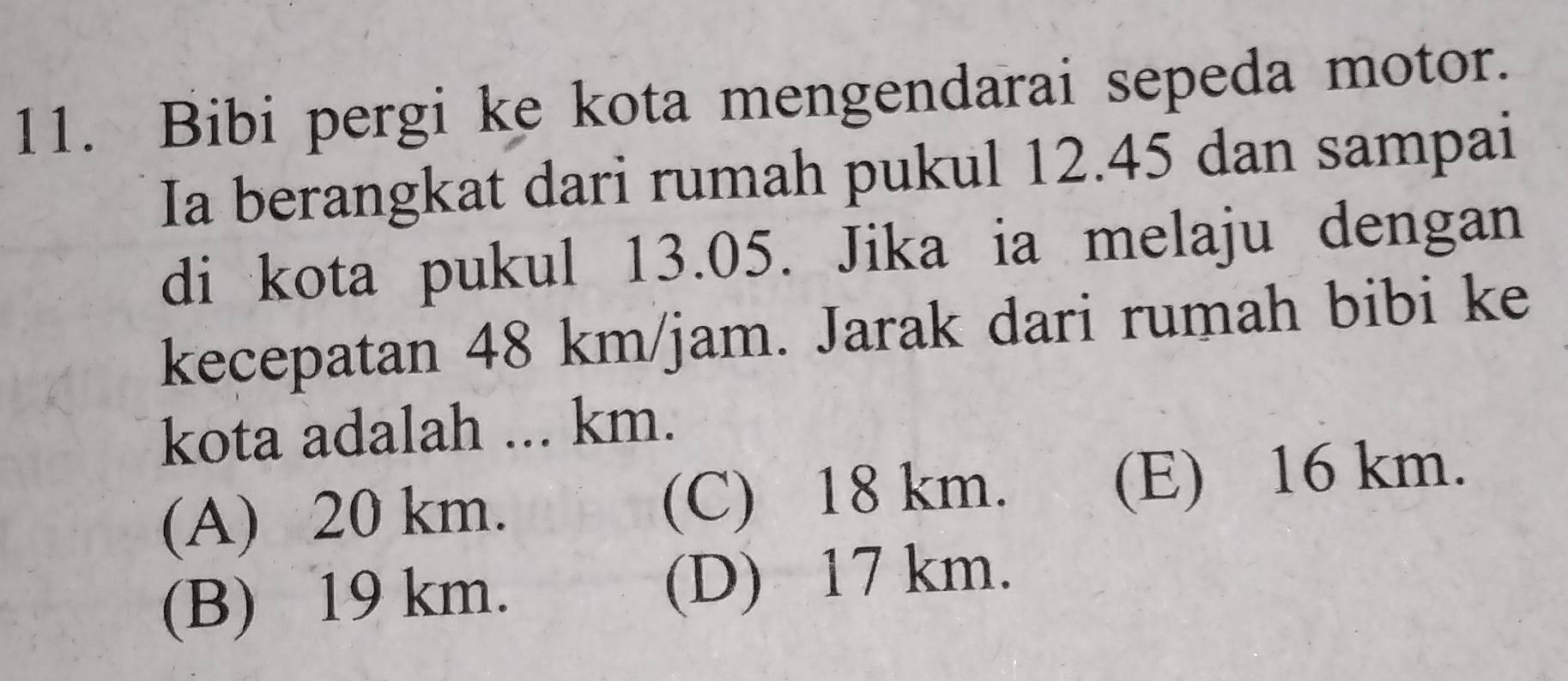 Bibi pergi ke kota mengendarai sepeda motor.
Ia berangkat dari rumah pukul 12.45 dan sampai
di kota pukul 13.05. Jika ia melaju dengan
kecepatan 48 km/jam. Jarak dari rumah bibi ke
kota adalah ... km.
(A) 20 km. (C) 18 km. (E) 16 km.
(B) 19 km. (D) 17 km.