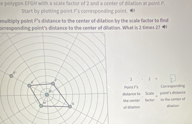 polygon EFGH with a scale factor of 2 and a center of dilation at point P. 
Start by plotting point F 's corresponding point. 
multiply point F 's distance to the center of dilation by the scale factor to find 
orresponding point’s distance to the center of dilation. What is 2 times 2?
2· 2=□
Point F 's Corresponding 
distance to Scale point's distance 
the center factor to the center of 
of dilation dilation