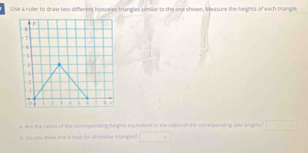 Use a ruler to draw two different isosceles triangles similar to the one shown. Measure the heights of each triangle.
y
-8
-7
- 6
-5
-4
-3
-2
- 1
o 1 2 3 4 5 6 7 8
a. Are the ratios of the corresponding heights equivalent to the ratios of the corresponding side lengths? □ 
b. Do you think this is true for all similar triangles? □ 