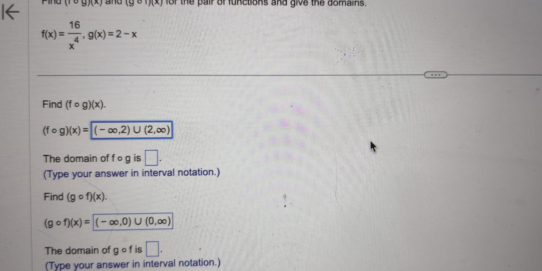 (rcirc g)(x) and (gcirc 1)(x) for the pair of functions and give the domains.
f(x)= 16/x^4 , g(x)=2-x
Find (fcirc g)(x).
(fcirc g)(x)=(-∈fty ,2)∪ (2,∈fty )
The domain of f ○ g is □ . 
(Type your answer in interval notation.) 
Find (gcirc f)(x).
(gcirc f)(x)= (-∈fty ,0)∪ (0,∈fty )
The domain of g o f is □ . 
(Type your answer in interval notation.)