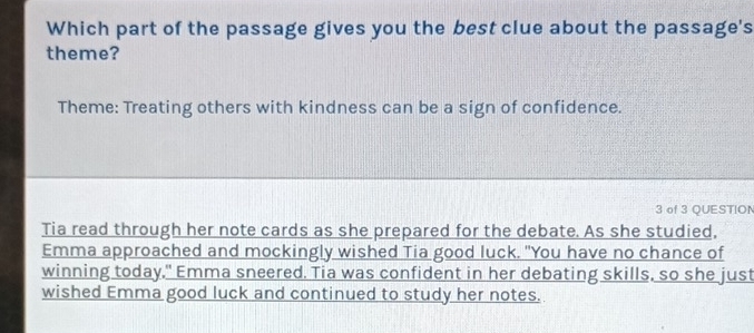 Which part of the passage gives you the best clue about the passage's 
theme? 
Theme: Treating others with kindness can be a sign of confidence. 
3 of 3 QUESTION 
Tia read through her note cards as she prepared for the debate. As she studied, 
Emma approached and mockingly wished Tia good luck. "You have no chance of 
winning today," Emma sneered. Tia was confident in her debating skills, so she just 
wished Emma good luck and continued to study her notes.