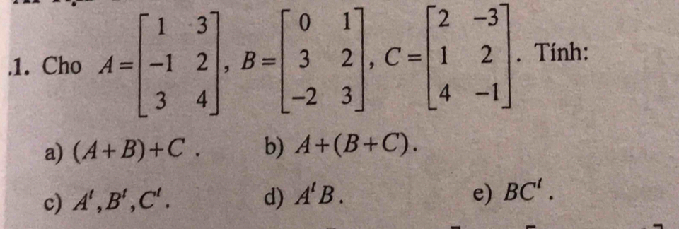 .1. Cho A=beginbmatrix 1&3 -1&2 3&4endbmatrix , B=beginbmatrix 0&1 3&2 -2&3endbmatrix , C=beginbmatrix 2&-3 1&2 4&-1endbmatrix. Tính:
a) (A+B)+C. b) A+(B+C).
c) A^t, B^t, C^t. d) A^tB. e) BC^t.