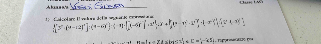 Alunno/a _Classe 1AO 
1) Calcolare il valore della seguente espressione:
 [3^2· (9-12)^3]:(9-6)^3 :(-3)·  [(-6)^2]^2:2^4 :3^4+ [(5-7)^2· 2^4]^3:(-2^4)^3 :[2^3· (-2)^2]
R= x∈ Z|1≤ |x|≤ 2 e C= -3;5 , rappresentare per